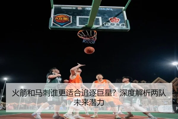 火箭和马刺谁更适合追逐巨星？深度解析两队未来潜力