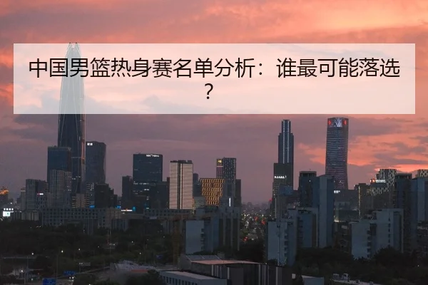 中国男篮热身赛名单分析：谁最可能落选？