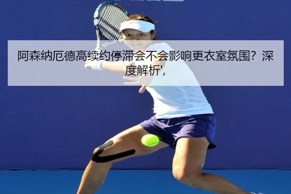 阿森纳厄德高续约停滞会不会影响更衣室氛围？深度解析',