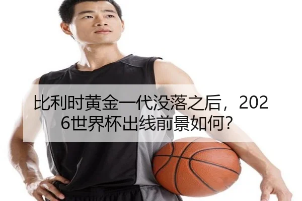 比利时黄金一代没落之后，2026世界杯出线前景如何？
